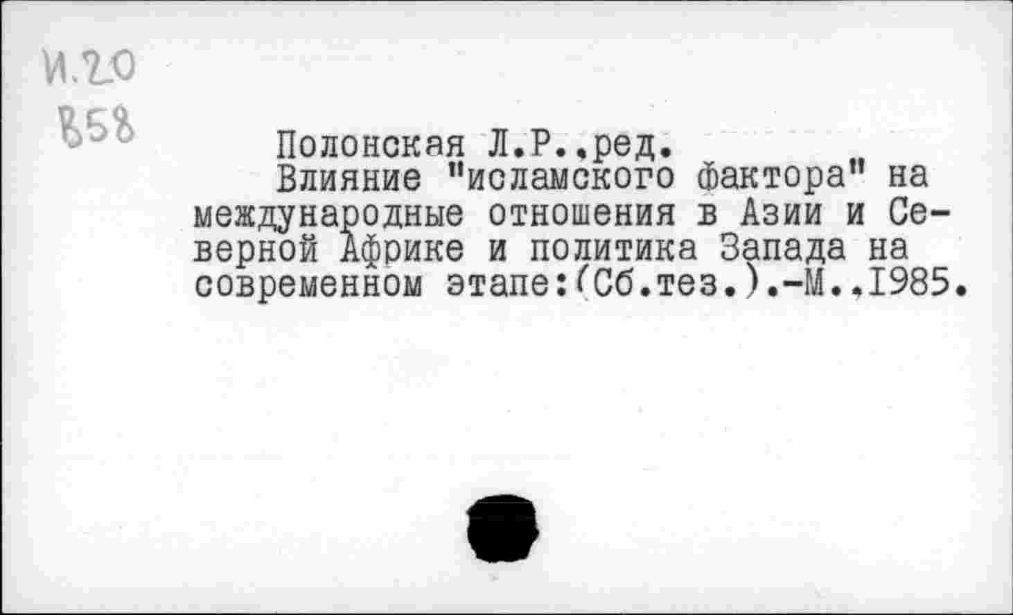 ﻿
Полонская Л.Р..ред.
Влияние ’’исламского Фактора” на международные отношения в Азии и Северной Африке и политика Запада на современном этапе:^Сб.тез.).-М..1985.